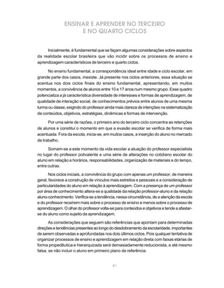 81
ENSINAR E APRENDER NO TERCEIRO
E NO QUARTO CICLOS
Inicialmente, é fundamental que se façam algumas considerações sobre aspectos
da realidade escolar brasileira que vão incidir sobre os processos de ensino e
aprendizagem característicos de terceiro e quarto ciclos.
No ensino fundamental, a correspondência ideal entre idade e ciclo escolar, em
grande parte dos casos, inexiste. Já presente nos ciclos anteriores, essa situação se
acentua nos dois ciclos finais do ensino fundamental, apresentando, em muitos
momentos, a convivência de alunos entre 10 e 17 anos num mesmo grupo. Esse quadro
potencializa a já característica diversidade de interesses e formas de aprendizagem, de
qualidade de interação social, de conhecimentos prévios entre alunos de uma mesma
turma ou classe, exigindo do professor ainda mais clareza de intenções na sistematização
de conteúdos, objetivos, estratégias, dinâmicas e formas de intervenção.
Por uma série de razões, o primeiro ano do terceiro ciclo concentra as retenções
de alunos e constitui o momento em que a evasão escolar se verifica de forma mais
acentuada. Fora da escola, inicia-se, em muitos casos, a inserção do aluno no mercado
de trabalho.
Somam-se a este momento da vida escolar a atuação do professor especialista
no lugar do professor polivalente e uma série de alterações no cotidiano escolar do
aluno em relação a horários, responsabilidades, organização de materiais e do tempo,
entre outras.
Nos ciclos iniciais, a convivência do grupo com apenas um professor, de maneira
geral, favorece a construção de vínculos mais estreitos e pessoais e a consideração de
particularidades do aluno em relação à aprendizagem. Com a presença de um professor
por área de conhecimento altera-se a qualidade da relação professor-aluno e da relação
aluno-conhecimento. Verifica-se a tendência, nessa circunstância, de a atenção da escola
e do professor recaírem mais sobre o processo de ensino e menos sobre o processo de
aprendizagem. O olhar do professor volta-se para conteúdos e objetivos e tende a afastar-
se do aluno como sujeito da aprendizagem.
As considerações que seguem são referências que apontam para determinadas
direçõesetendênciaspresentesaolongododesdobramentodaescolaridade,importantes
de serem observadas e aprofundadas nos dois últimos ciclos. Pois qualquer tentativa de
organizar processos de ensino e aprendizagem em relação direta com faixas etárias de
forma propedêutica e hierarquizada será demasiadamente reducionista, e até mesmo
falsa, se não incluir o aluno em primeiro plano de referência.
 