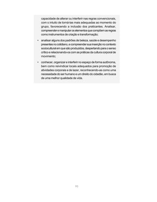90
capacidade de alterar ou interferir nas regras convencionais,
com o intuito de torná-las mais adequadas ao momento do
grupo, favorecendo a inclusão dos praticantes. Analisar,
compreenderemanipularoselementosquecompõemasregras
como instrumentos de criação e transformação;
• analisar alguns dos padrões de beleza, saúde e desempenho
presentesnocotidiano,ecompreendersuainserçãonocontexto
socioculturalemquesãoproduzidos,despertandoparaosenso
críticoerelacionando-oscomaspráticasdaculturacorporalde
movimento;
• conhecer, organizar e interferir no espaço de forma autônoma,
bem como reivindicar locais adequados para promoção de
atividades corporais e de lazer, reconhecendo-as como uma
necessidadedoserhumanoeumdireitodocidadão,embusca
de uma melhor qualidade de vida.
 