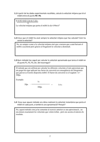 2
1.1 A partir de les dades experimentals recollides, calcula la velocitat mitjana que té el
mòbil entre els punts P0 i P6.
1.2 Creus que el mòbil ha anat sempre la velocitat mitjana que has calculat? Com ha
variat la velocitat?
1.3 Quin mètode has seguit per calcular la velocitat aproximada que tenia el mòbil en
els punts P1, P2, P3, etc. del recorregut?
1.4 Creus que aquest mètode ens dóna realment la velocitat instantània que porta el
mòbil en cada punt, o també és una aproximació? Perquè?
El mètode que em utilitzat per calcular les diferents velocitats el més aproximat que
em pogut ha sigut aplicant uns factor de conversió en conseqüència als fotogrames
que gravava el nostre dispositiu mòbil. El factor de conversió es el següent: 1s=
30fps.
Exemple:
5fps ·
0+4.92+8.82+2.6+6+7.32=
6
La velocitat mitjana que porta el mòbil és de 4.94m/s²
No, aquest mètode com ja he comentat al exercici anterior es una aproximació , no
ens donen exactament les velocitats que volem trobar , però ens acosta al màxim els
resultats.
No, no sempre a anat a la velocitat mitjana sinó que a mesura que a anat baixant el
mòbil a accelerat però gràcies al fregament la velocitat a disminuït.
1s
30fps
= 1.6 s
 