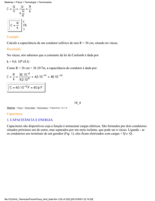 (
IX
)
Exemplo
Calcule a capacitância de um condutor esférico de raio R = 36 cm, situado no vácuo.
Resolução
No vácuo, nós sabemos que a constante da lei de Coulomb é dada por
k = 9,0. 109 (S.I)
Como R = 36 cm = 36.10-2m, a capacitância do condutor é dada por:
18_4
Matérias > Física > Eletricidade > Eletrostática > Capacitores: 18_1-4
Capacitores
1. CAPACITÂNCIA E ENERGIA
Capacitores são dispositivos cuja a função é armazenar cargas elétricas. São formados por dois condutores
situados próximos um do outro, mas separados por um meio isolante, que pode ser o vácuo. Ligando - se
os condutores aos terminais de um gerador (Fig. 1), eles ficam eletrizados com cargas + Q e -Q .
Matérias > Física > Termologia > Termometria
file:///C|/html_10emtudo/Fisica/Fisica_html_total.htm (102 of 220) [05/10/2001 22:10:29]
 