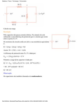 .
Calcule sua carga.
Resolução
Pelo capacitor não passa corrente elétrica. No entanto ele está
submetido a uma diferença de potencial que é a mesma que existe
entre os potos X e Y.
Os resistores do circuito estão em série e sua resistência equivalente
é:
R = 3,0 + 2,0 + 4,0 = 9,0
Assim: 54 = ( 9,0 ) . i i = 6,0A
A diferença de potencial entre X e Y é dada por:
Uxy = ( 2,0 ) (6,0 A) = 12 V
Portanto a carga Q do capacitor é dada por:
Q = C . Uxy = (5,0 F) (12 V) = (5,0 . 10-6 F) (12V) =
= 60 . 10-6 coulomb = 60 C
Q = 60 C
Observação:
Os capacitores são também chamados de condensadores.
Matérias > Física > Termologia > Termometria
file:///C|/html_10emtudo/Fisica/Fisica_html_total.htm (105 of 220) [05/10/2001 22:10:29]
 