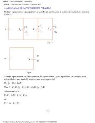Matérias > Física > Eletricidade > Eletrostática > Capacitores: 18_4-4
4. ASSOCIAÇÃO DE CAPACITORES EM PARALELO
Na Fig.7 representamos três capacitores associados em paralelo, isto é, os três estão submetidos à mesma
tensão U.
Na Fig.8 representamos um único capacitor, de capacitância CE que é equivalente à associação, isto é,
submetido à mesma tensão U, apresenta a mesma carga total Q:
Q = Q1 + Q2 + Q3 (X)
Mas: Q = CE.U, Q1 = C1.U, Q2 = C2.U, Q3= C3.U
Substituindo em X:
CE.U = C1.U + C2.U + C3.U
ou:
CE = C1 + C2 + C3
19_2
Matérias > Física > Termologia > Termometria
file:///C|/html_10emtudo/Fisica/Fisica_html_total.htm (109 of 220) [05/10/2001 22:10:29]
 