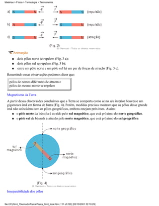 dois pólos norte se repelem (Fig. 3 a);q
dois pólos sul se repelem (Fig. 3 b);q
entre um pólo norte e um pólo sul há um par de forças de atração (Fig. 3 c).q
Resumindo essas observações podemos dizer que:
pólos de nomes diferentes de atraem e
pólos de mesmo nome se repelem
Magnetismo da Terra
A partir dessa observasões concluímos que a Terra se comporta como se no seu interior houvesse um
gigantesca imã em forma de barra (Fig. 4). Porém, medidas precisas mostram que os pólos desse grande
imã não coincidem com os pólos geográficos, embora estejam próximos. Assim:
o pólo norte da bússola é atraído pelo sul magnético, que está próximo do norte geográfico.q
o pólo sul da bússola é atraído pelo norte magnético, que está próximo do sul geográfico.q
Inseparabilidada dos pólos
Matérias > Física > Termologia > Termometria
file:///C|/html_10emtudo/Fisica/Fisica_html_total.htm (111 of 220) [05/10/2001 22:10:29]
 