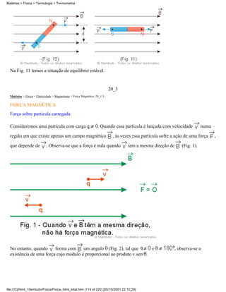 Na Fig. 11 temos a situação de equilíbrio estável.
20_3
Matérias > Física > Eletricidade > Magnetismo > Força Magnética: 20_1-3
FORÇA MAGNÉTICA
Força sobre particula carregada
Consideremos uma partícula com carga . Quando essa partícula é lançada com velocidade numa
região em que existe apenas um campo magnético , às vezes essa partícula sofre a ação de uma força ,
que depende de . Observa-se que a força é nula quando tem a mesma direção de (Fig. 1).
No entanto, quando forma com um angulo (Fig. 2), tal que e , observa-se a
existência de uma força cujo módulo é proporcional ao produto v.sen .
Matérias > Física > Termologia > Termometria
file:///C|/html_10emtudo/Fisica/Fisica_html_total.htm (114 of 220) [05/10/2001 22:10:29]
 