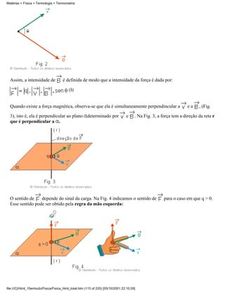 Assim, a intensidade de é definida de modo que a intensidade da força é dada por:
(I)
Quando existe a força magnética, observa-se que ela é simultaneamente perpendincular a e a , (Fig.
3), isto é, ela é perpendicular ao plano determinado por e . Na Fig. 3, a força tem a direção da reta r
que é perpendicular a .
O sentido de depende do sinal da carga. Na Fig. 4 indicamos o sentido de para o caso em que q > 0.
Esse sentido pode ser obtido pela regra da mão esquerda:
Matérias > Física > Termologia > Termometria
file:///C|/html_10emtudo/Fisica/Fisica_html_total.htm (115 of 220) [05/10/2001 22:10:29]
 