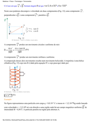 C) Caso em que e formam ângulo tal que , e
Neste caso podemos decompor a velocidade em duas componentes (Fig. 12); uma componente ',
perpendicular a e uma componente ", paralela a .
A componente ' produz um movimento circular e uniforme de raio:
(IV)
A componente " produz um movimento retilíneo e uniforme.
A composição desses dois movimentos resulta num movimento helicoidal. A trajetória é uma hélice
cilíndrica (Fig. 13) cujo raio R é dado pela equação IV e cujo passo p é dado por:
(V)
Exemplo
Na figura representamos uma partícula com carga q = 8,0.10-1 C e massa m = 3,2.10-20kg sendo lançada
com velocidade v = 2,5.106 m/s em direção a uma região onde há um campo magnético uniforme de
intensidade B = 0,50 T. A partícula penetra na região pela abertura A.
Matérias > Física > Termologia > Termometria
file:///C|/html_10emtudo/Fisica/Fisica_html_total.htm (119 of 220) [05/10/2001 22:10:30]
 