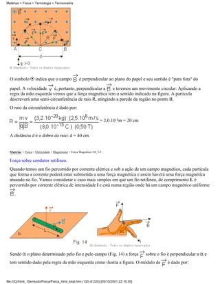 O simbolo indica que o campo é perpendicular ao plano do papel e seu sentido é "para fora" do
papel. A velocidade é, portanto, perpendicular a e teremos um movimento circular. Aplicando a
regra da mão esquerda vemos que a força magnética tem o sentido indicado na figura. A particula
descreverá uma semi-circunferência de raio R, atingindo a parede da região no ponto B.
O raio da circunferência é dado por:
= 2,0.10-1m = 20 cm
A distância d é o dobro do raio: d = 40 cm.
Matérias > Física > Eletricidade > Magnetismo > Força Magnética: 20_3-3
Força sobre condutor retilíneo.
Quando temos um fio percorrido por corrente elétrica e sob a ação de um campo magnético, cada partícula
que forma a corrente poderá estar submetida a uma força magnética e assim haverá uma força magnética
atuando no fio. Vamos considerar o caso mais simples em que um fio retilíneo, de comprimento L é
percorrido por corrente elétrica de intensidade i e está numa região onde há um campo magnético uniforme
.
Sendo o plano determinado pelo fio e pelo campo (Fig. 14) a força sobre o fio é perpendicular a e
tem sentido dado pela regra da mão esquerda como ilustra a figura. O módulo de é dado por:
Matérias > Física > Termologia > Termometria
file:///C|/html_10emtudo/Fisica/Fisica_html_total.htm (120 of 220) [05/10/2001 22:10:30]
 