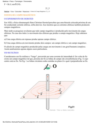 F = B.i.L.sen (VI) .
21_5
Matérias > Física > Eletricidade > Magnetismo > Fontes de Campo Magnético: 21_1-5
FONTES DE CAMPO MAGNÉTICO
O EXPERIMENTO DE OERSTED
Em 1820, o físico dinamarquês Hans Christian Oersted percebeu que uma bússola colocada próxima de um
fio conduzindo corrente elétrica, sofria desvios. Isso mostrou que as correntes elétricas também produzem
campos magnéticos.
Mais tarde as pesquisas revelaram que todo campo magnético é produzido pelo movimento de cargas
elétricas. No caso dos ímãs é o movimento dos elétrons que produz o campo magnético. Hoje sabemos
que:
a) Uma carga elétrica em repouso produz apenas campo elétrico.
b) Uma carga elétrica em movimento produz dois campos: um campo elétrico e um campo magnético.
O cálculo do campo magnético produzido pelas cargas em movimento é em geral bastante complexo.
Assim analisaremos apenas alguns casos particulares.
FIO RETILÍNEO
Consideramos um fio retilíneo e "longo", percorrido por uma corrente de intensidade i. Em volta do fio
existe um campo magnético tal que, proximo do fio as linhas de campo são circunferências (Fig. 1) cujo
centro está no fio. Na Fig. 1 as linhas circulares estão contidas no plano o qual é perpendicular ao fio.
Matérias > Física > Termologia > Termometria
file:///C|/html_10emtudo/Fisica/Fisica_html_total.htm (121 of 220) [05/10/2001 22:10:30]
 