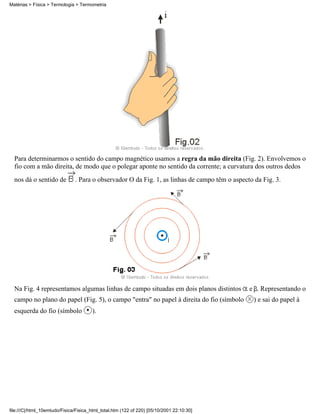Para determinarmos o sentido do campo magnético usamos a regra da mão direita (Fig. 2). Envolvemos o
fio com a mão direita, de modo que o polegar aponte no sentido da corrente; a curvatura dos outros dedos
nos dá o sentido de . Para o observador O da Fig. 1, as linhas de campo têm o aspecto da Fig. 3.
Na Fig. 4 representamos algumas linhas de campo situadas em dois planos distintos e . Representando o
campo no plano do papel (Fig. 5), o campo "entra" no papel à direita do fio (símbolo ) e sai do papel à
esquerda do fio (símbolo ).
Matérias > Física > Termologia > Termometria
file:///C|/html_10emtudo/Fisica/Fisica_html_total.htm (122 of 220) [05/10/2001 22:10:30]
 