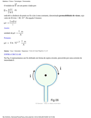 O módulo de em um ponto é dado por:
(I)
onde d é a distância do ponto ao fio e o é uma constante, denominada permeabilidade do vácuo, cujo
valor do SI é o = 4 . 10-7. Da equção I tiramos:
Assim:
unidade de
Portanto:
Matérias > Física > Eletricidade > Magnetismo > Fontes de Campo Magnético: 21_2-5
ESPIRA CIRCULAR
Na Fig. 6 representamos um fio dobrado em forma de espira circular, percorrido por uma corrente de
intensidade i.
Matérias > Física > Termologia > Termometria
file:///C|/html_10emtudo/Fisica/Fisica_html_total.htm (124 of 220) [05/10/2001 22:10:30]
 