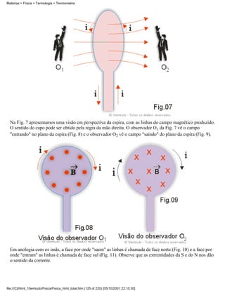 Na Fig. 7 apresentamos uma visão em perspectiva da espira, com as linhas do campo magnético produzido.
O sentido do capo pode ser obtido pela regra da mão direita. O observador O1 da Fig. 7 vê o campo
"entrando" no plano da espira (Fig. 8) e o observador O2 vê o campo "saindo" do plano da espira (Fig. 9).
Em anologia com os ímãs, a face por onde "saem" as linhas é chamada de face norte (Fig. 10) e a face por
onde "entram" as linhas é chamada de face sul (Fig. 11). Observe que as extremidades da S e do N nos dão
o sentido da corrente.
Matérias > Física > Termologia > Termometria
file:///C|/html_10emtudo/Fisica/Fisica_html_total.htm (125 of 220) [05/10/2001 22:10:30]
 