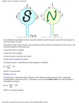 Essa atribuição de polaridade às faces, nos ajuda a decidir o tipo de força que ocorre entre duas espiras ou
entre uma espira e um ímã.
Consideremos duas espiras circulares, percorridas por correntes elétricas, colocadas face a face, isto é, com
seus planos paralelos, observamos que:
a) duas faces norte se repelem
b) duas faces sul se repelem
c) uma face norte e uma face sul se atrem
CAMPO NO CENTRO DA ESPIRA
No centro da espira, a intensidade do campo magnético é dada por:
(II)
onde R é o raio da espira.
BOBINA CHATA
Se enrolarmos o condutor de modo a obtermos várias espiras circulares de mesmo raio e superpostas
compactamente, como ilustra a Fig. 12, obteremos o que se chama bobina chata. No centro da bobina a
intensidade do campo é:
(III)
onde N é o número de espiras.
Matérias > Física > Termologia > Termometria
file:///C|/html_10emtudo/Fisica/Fisica_html_total.htm (126 of 220) [05/10/2001 22:10:30]
 