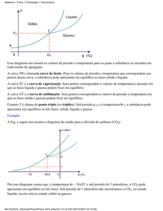 Esse diagrama nos mostra os valores de pressão e temperatura para os quais a substância se encontra em
cada estado de agregação.
A curva TB é chamada curva de fusão. Para os valores de pressão e temperatura que correspondem aos
pontos dessa curva, a substância pode apresentar em equilíbrio as fases sólida e líquida.
A curva TC é a curva de vaporização. Seus pontos correspondem a valores de temperatura e pressão em
que as fases líquida e gasosa podem ficar em equilíbrio.
A curva AT é a curva de sublimação. Seus pontos correspondem a valores de pressão e temperatura em
que as fases sólida e gasosa podem ficar em equilíbrio.
O ponto T é chama de ponto triplo (ou tríplice), Sob pressão p T e à temperatura T, a substância pode
apresentar em equilíbrio as três fases: sólida, líquida e gasosa.
Exemplo
A Fig. a seguir nos mostra o diagrama de estado para o dióxido de carbono (CO2).
Por esse diagrama vemos que, à temperatura de – 56,6ºC e sob pressão de 5 atmosferas, o CO2 pode
apresentar em equilíbrio as três fases. Sob pressão de 1 atmosfera não encontramos o CO2 no estado
líquido: ou ele está no estado sólido ou gasoso.
Matérias > Física > Termologia > Termometria
file:///C|/html_10emtudo/Fisica/Fisica_html_total.htm (13 of 220) [05/10/2001 22:10:25]
 