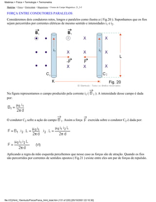 Matérias > Física > Eletricidade > Magnetismo > Fontes de Campo Magnético: 21_5-5
FORÇA ENTRE CONDUTORES PARALELOS
Consideremos dois condutores retos, longos e paralelos como ilustra a ( Fig.20 ). Suponhamos que os fios
sejam percorridos por correntes elétricas de mesmo sentido e intensidades i1 e i2.
Na figura representamos o campo produzido pela corrente i1 ( 1 ). A intensidade desse campo é dada
por:
O condutor C2 sofre a ação do campo 1. Assim a força exercida sobre o condutor C2 é dada por:
Aplicando a regra da mão esquerda percebemos que nesse caso as forças são de atração. Quando os fios
são percorridos por correntes de sentidos opostos ( Fig.21 ) existe entre eles um par de forças de repulsão.
Matérias > Física > Termologia > Termometria
file:///C|/html_10emtudo/Fisica/Fisica_html_total.htm (131 of 220) [05/10/2001 22:10:30]
 
