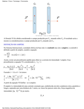 A fórmula VI foi obtida considerando o campo produzido por C1, atuando sobre C2. O resultado seria o
mesmo se considerássemos o campo produzido por C2 atuando em C1.
DEFINIÇÃO DO AMPÈRE
No Sistema Internacional, a umidade elétrica de base não é o coulomb mas sim o ampère; o coulomb é
definido a partir do ampère, usando a equação:
Assim, existe um procedimento padrão para obter-se a corrente de intensidade 1 ampère. Esse
procedimento a equação VI; considerando i1 = i2 = i:
Fazendo i = 1A e d = 1m temos:
A partir da equação VII define - se o ampère:
O ampère é a intensidade de uma corrente constante que, estabelecida em dois condutores retos, paralelos e
longos, separados por uma distância de 1 metro, no vácuo faz parecer entre eles, força magnética de
intensidade po metro.
22_4
Matérias > Física > Termologia > Termometria
file:///C|/html_10emtudo/Fisica/Fisica_html_total.htm (132 of 220) [05/10/2001 22:10:30]
 