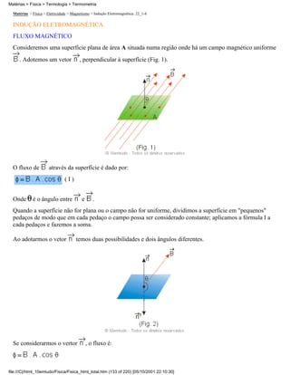 Matérias > Física > Eletricidade > Magnetismo > Indução Eletromagnética: 22_1-4
INDUÇÃO ELETROMAGNÉTICA
FLUXO MAGNÉTICO
Consideremos uma superfície plana de área A situada numa região onde há um campo magnético uniforme
. Adotemos um vetor , perpendicular à superfície (Fig. 1).
O fluxo de através da superfície é dado por:
( I )
Onde é o ângulo entre e .
Quando a superfície não for plana ou o campo não for uniforme, dividimos a superfície em "pequenos"
pedaços de modo que em cada pedaço o campo possa ser considerado constante; aplicamos a fórmula I a
cada pedaços e fazemos a soma.
Ao adotarmos o vetor temos duas possibilidades e dois ângulos diferentes.
Se considerarmos o vertor , o fluxo é:
Matérias > Física > Termologia > Termometria
file:///C|/html_10emtudo/Fisica/Fisica_html_total.htm (133 of 220) [05/10/2001 22:10:30]
 