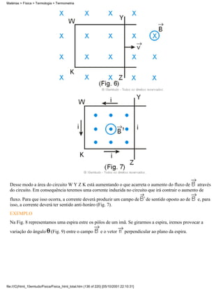 Desse modo a área do circuito W Y Z K está aumentando o que acarreta o aumento do fluxo de através
do circuito. Em consequência teremos uma corrente induzida no circuito que irá contrair o aumento de
fluxo. Para que isso ocorra, a corrente deverá produzir um campo de de sentido oposto ao de e, para
isso, a corrente deverá ter sentido anti-horáro (Fig. 7).
EXEMPLO
Na Fig. 8 representamos uma espira estre os pólos de um imã. Se girarmos a espira, iremos provocar a
variação do ângulo (Fig. 9) entre o campo e o vetor perpendicular ao plano da espira.
Matérias > Física > Termologia > Termometria
file:///C|/html_10emtudo/Fisica/Fisica_html_total.htm (136 of 220) [05/10/2001 22:10:31]
 