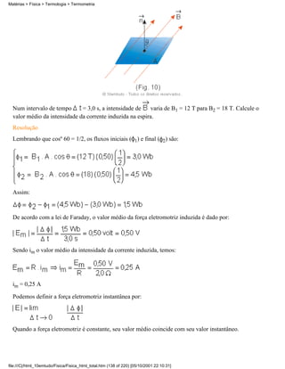 Num intervalo de tempo = 3,0 s, a intensidade de varia de B1 = 12 T para B2 = 18 T. Calcule o
valor médio da intensidade da corrente induzida na espira.
Resolução
Lembrando que cosº 60 = 1/2, os fluxos iniciais ( 1) e final ( 2) são:
Assim:
De acordo com a lei de Faraday, o valor médio da força eletromotriz induzida é dado por:
Sendo im o valor médio da intensidade da corrente induzida, temos:
im = 0,25 A
Podemos definir a força eletromotriz instantânea por:
Quando a força eletromotriz é constante, seu valor médio coincide com seu valor instantâneo.
Matérias > Física > Termologia > Termometria
file:///C|/html_10emtudo/Fisica/Fisica_html_total.htm (138 of 220) [05/10/2001 22:10:31]
 