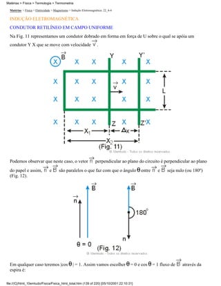 Matérias > Física > Eletricidade > Magnetismo > Indução Eletromagnética: 22_4-4
INDUÇÃO ELETROMAGNÉTICA
CONDUTOR RETILÍNEO EM CAMPO UNIFORME
Na Fig. 11 representamos um condutor dobrado em forma em força de U sobre o qual se apóia um
condutor Y X que se move com velocidade .
Podemos observar que neste caso, o vetor perpendicular ao plano do circuito é perpendicular ao plano
do papel e assim, e são paralelos o que faz com que o ângulo entre e seja nulo (ou 180º)
(Fig. 12).
Em qualquer caso teremos |cos | = 1. Assim vamos escolher = 0 e cos = 1 fluxo de através da
espira é:
Matérias > Física > Termologia > Termometria
file:///C|/html_10emtudo/Fisica/Fisica_html_total.htm (139 of 220) [05/10/2001 22:10:31]
 