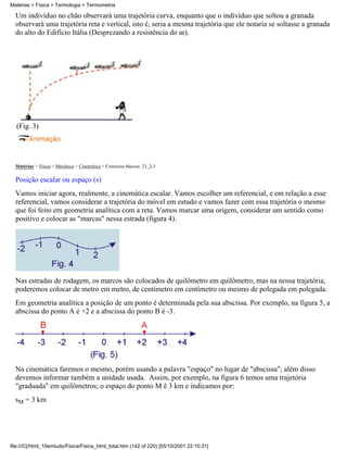 Um indivíduo no chão observará uma trajetória curva, enquanto que o indivíduo que soltou a granada
observará uma trajetória reta e vertical, isto é, seria a mesma trajetória que ele notaria se soltasse a granada
do alto do Edifício Itália (Desprezando a resistência do ar).
(Fig. 3)
Matérias > Física > Mecânica > Cinemática > Conceitos básicos: 23_2-3
Posição escalar ou espaço (s)
Vamos iniciar agora, realmente, a cinemática escalar. Vamos escolher um referencial, e em relação a esse
referencial, vamos considerar a trajetória do móvel em estudo e vamos fazer com essa trajetória o mesmo
que foi feito em geometria analítica com a reta. Vamos marcar uma origem, considerar um sentido como
positivo e colocar as "marcas" nessa estrada (figura 4).
Nas estradas de rodagem, os marcos são colocados de quilômetro em quilômetro, mas na nossa trajetória,
poderemos colocar de metro em metro, de centímetro em centímetro ou mesmo de polegada em polegada.
Em geometria analítica a posição de um ponto é determinada pela sua abscissa. Por exemplo, na figura 5, a
abscissa do ponto A é +2 e a abscissa do ponto B é -3.
Na cinemática faremos o mesmo, porém usando a palavra "espaço" no lugar de "abscissa"; além disso
devemos informar também a unidade usada. Assim, por exemplo, na figura 6 temos uma trajetória
"graduada" em quilômetros; o espaço do ponto M é 3 km e indicamos por:
sM = 3 km
Matérias > Física > Termologia > Termometria
file:///C|/html_10emtudo/Fisica/Fisica_html_total.htm (142 of 220) [05/10/2001 22:10:31]
 