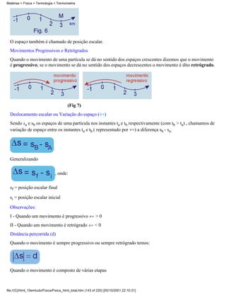 O espaço também é chamado de posição escalar.
Movimentos Progressivos e Retrógrados
Quando o movimento de uma partícula se dá no sentido dos espaços crescentes dizemos que o movimento
é progressivo; se o movimento se dá no sentido dos espaços decrescentes o movimento é dito retrógrado.
(Fig 7)
Deslocamento escalar ou Variação do espaço ( )
Sendo sa e sb os espaços de uma partícula nos instantes ta e tb respectivamente (com tb > ta) , chamamos de
variação de espaço entre os instantes ta e tb ( representado por ) a diferença sb - sa:
Generalizando
, onde:
sf = posição escalar final
si = posição escalar inicial
Observações:
I - Quando um movimento é progressivo > 0
II - Quando um movimento é retrógrado < 0
Distância percorrida (d)
Quando o movimento é sempre progressivo ou sempre retrógrado temos:
Quando o movimento é composto de várias etapas
Matérias > Física > Termologia > Termometria
file:///C|/html_10emtudo/Fisica/Fisica_html_total.htm (143 of 220) [05/10/2001 22:10:31]
 