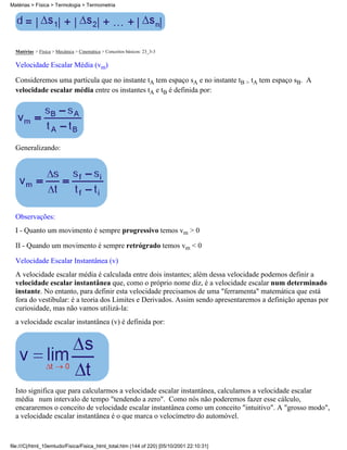 Matérias > Física > Mecânica > Cinemática > Conceitos básicos: 23_3-3
Velocidade Escalar Média (vm)
Consideremos uma partícula que no instante tA tem espaço sA e no instante tB > tA tem espaço sB. A
velocidade escalar média entre os instantes tA e tB é definida por:
Generalizando:
Observações:
I - Quanto um movimento é sempre progressivo temos vm > 0
II - Quando um movimento é sempre retrógrado temos vm < 0
Velocidade Escalar Instantânea (v)
A velocidade escalar média é calculada entre dois instantes; além dessa velocidade podemos definir a
velocidade escalar instantânea que, como o próprio nome diz, é a velocidade escalar num determinado
instante. No entanto, para definir esta velocidade precisamos de uma "ferramenta" matemática que está
fora do vestibular: é a teoria dos Limites e Derivados. Assim sendo apresentaremos a definição apenas por
curiosidade, mas não vamos utilizá-la:
a velocidade escalar instantânea (v) é definida por:
Isto significa que para calcularmos a velocidade escalar instantânea, calculamos a velocidade escalar
média num intervalo de tempo "tendendo a zero". Como nós não poderemos fazer esse cálculo,
encararemos o conceito de velocidade escalar instantânea como um conceito "intuitivo". A "grosso modo",
a velocidade escalar instantânea é o que marca o velocímetro do automóvel.
Matérias > Física > Termologia > Termometria
file:///C|/html_10emtudo/Fisica/Fisica_html_total.htm (144 of 220) [05/10/2001 22:10:31]
 