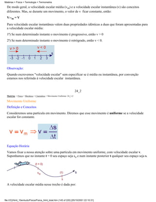 De modo geral, a velocidade escalar média (vm) e a velocidade escalar instantânea (v) são conceitos
diferentes. Mas, se durante um movimento, o valor de v ficar constante, então:
V--m = V
Para velocidade escalar instantânea valem duas propriedades idênticas a duas que foram apresentadas para
a velocidade escalar média:
1ª) Se num determinado instante o movimento é progressivo, então v > 0
2ª) Se num determinado instante o movimento é retrógrado, então v < 0.
Observação:
Quando escrevemos "velocidade escalar" sem especificar se é média ou instantânea, por convenção
estamos nos referindo à velocidade escalar instantânea.
24_2
Matérias > Física > Mecânica > Cinemática > Movimento Uniforme: 24_1-2
Movimento Uniforme
Definição e Conceitos
Consideremos uma partícula em movimento. Diremos que esse movimento é uniforme se a velocidade
escalar for constante.
Equação Horária
Vamos fixar a nossa atenção sobre uma partícula em movimento uniforme, com velocidade escalar v.
Suponhamos que no instante t = 0 seu espaço seja so e num instante posterior t qualquer seu espaço seja s.
A velocidade escalar média nesse trecho é dada por:
Matérias > Física > Termologia > Termometria
file:///C|/html_10emtudo/Fisica/Fisica_html_total.htm (145 of 220) [05/10/2001 22:10:31]
 