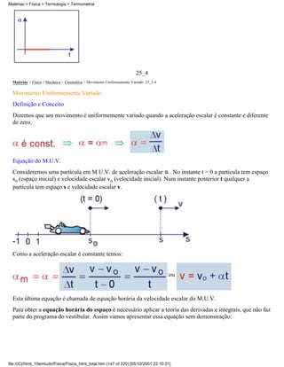 25_4
Matérias > Física > Mecânica > Cinemática > Movimento Uniformemente Variado: 25_1-4
Movimento Uniformemente Variado
Definição e Conceito
Dizemos que um movimento é uniformemente variado quando a aceleração escalar é constante e diferente
de zero.
Equação do M.U.V.
Consideremos uma partícula em M.U.V. de aceleração escalar . No instante t = 0 a partícula tem espaço
so (espaço inicial) e velocidade escalar vo (velocidade inicial). Num instante posterior t qualquer a
partícula tem espaço s e velocidade escalar v.
Como a aceleração escalar é constante temos:
ou
Esta última equação é chamada de equação horária da velocidade escalar do M.U.V.
Para obter a equação horária do espaço é necessário aplicar a teoria das derivadas e integrais, que não faz
parte do programa do vestibular. Assim vamos apresentar essa equação sem demonstração:
Matérias > Física > Termologia > Termometria
file:///C|/html_10emtudo/Fisica/Fisica_html_total.htm (147 of 220) [05/10/2001 22:10:31]
 