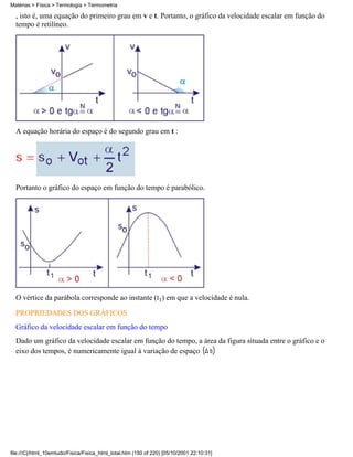 , isto é, uma equação do primeiro grau em v e t. Portanto, o gráfico da velocidade escalar em função do
tempo é retilíneo.
A equação horária do espaço é do segundo grau em t :
Portanto o gráfico do espaço em função do tempo é parabólico.
O vértice da parábola corresponde ao instante (t1) em que a velocidade é nula.
PROPRIEDADES DOS GRÁFICOS
Gráfico da velocidade escalar em função do tempo
Dado um gráfico da velocidade escalar em função do tempo, a área da figura situada entre o gráfico e o
eixo dos tempos, é numericamente igual à variação de espaço
Matérias > Física > Termologia > Termometria
file:///C|/html_10emtudo/Fisica/Fisica_html_total.htm (150 of 220) [05/10/2001 22:10:31]
 