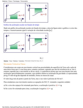 Gráfico da aceleração escalar em função do tempo
Dado um gráfico da aceleração escalar em função do tempo, a área da figura entre o gráfico e o eixo dos
tempos, é numericamente igual à variação de velocidade escalar
26_1
Matérias > Física > Mecânica > Cinemática > Movimento Vertical No Vácuo: 26_1-1
Movimento Vertical no Vácuo
Consideremos um corpo em movimento vertical nas proximidades da superfície da Terra sob a ação de
uma única força que é a sua força peso; estamos, portanto, supondo que não há resistência do ar, isto é,
estamos supondo que o movimento se dá no vácuo. A experiência mostra que esse movimento tem uma
aceleração aproximadamente constante, cujo módulo chama-se aceleração da gravidade e é representado
por g. O valor de g não depende do tamanho, forma ou massa do corpo.
O valor de g varia de ponto a ponto da Terra, mas o seu valor é próximo de 9,8 m/s².
Para estudarmos esse movimento usamos as equações do M.U.V. tomando o seguinte cuidado:
a) Se o eixo dos espaços for orientado para baixo, a aceleração é positiva: = + g
b) Se o eixo for orientado para cima, a aceleração é negativa: = - g
Matérias > Física > Termologia > Termometria
file:///C|/html_10emtudo/Fisica/Fisica_html_total.htm (151 of 220) [05/10/2001 22:10:31]
 