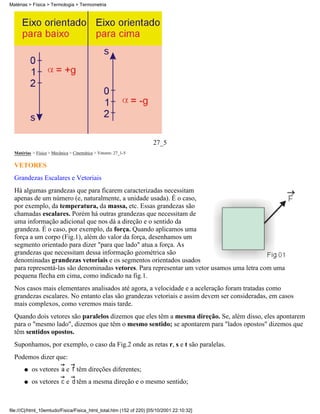 27_5
Matérias > Física > Mecânica > Cinemática > Vetores: 27_1-5
VETORES
Grandezas Escalares e Vetoriais
Há algumas grandezas que para ficarem caracterizadas necessitam
apenas de um número (e, naturalmente, a unidade usada). É o caso,
por exemplo, da temperatura, da massa, etc. Essas grandezas são
chamadas escalares. Porém há outras grandezas que necessitam de
uma informação adicional que nos dá a direção e o sentido da
grandeza. É o caso, por exemplo, da força. Quando aplicamos uma
força a um corpo (Fig.1), além do valor da força, desenhamos um
segmento orientado para dizer "para que lado" atua a força. As
grandezas que necessitam dessa informação geométrica são
denominadas grandezas vetoriais e os segmentos orientados usados
para representá-las são denominadas vetores. Para representar um vetor usamos uma letra com uma
pequena flecha em cima, como indicado na fig.1.
Nos casos mais elementares analisados até agora, a velocidade e a aceleração foram tratadas como
grandezas escalares. No entanto elas são grandezas vetoriais e assim devem ser consideradas, em casos
mais complexos, como veremos mais tarde.
Quando dois vetores são paralelos dizemos que eles têm a mesma direção. Se, além disso, eles apontarem
para o "mesmo lado", dizemos que têm o mesmo sentido; se apontarem para "lados opostos" dizemos que
têm sentidos opostos.
Suponhamos, por exemplo, o caso da Fig.2 onde as retas r, s e t são paralelas.
Podemos dizer que:
os vetores e têm direções diferentes;q
os vetores e têm a mesma direção e o mesmo sentido;q
Matérias > Física > Termologia > Termometria
file:///C|/html_10emtudo/Fisica/Fisica_html_total.htm (152 of 220) [05/10/2001 22:10:32]
 