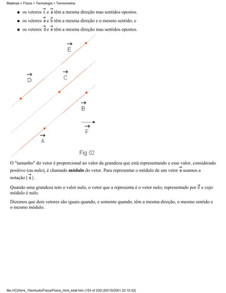 os vetores e têm a mesma direção mas sentidos opostos.q
os vetores e têm a mesma direção e o mesmo sentido; eq
os vetores e têm a mesma direção mas sentidos opostos.q
O "tamanho" do vetor é proporcional ao valor da grandeza que está representando e esse valor, considerado
positivo (ou nulo), é chamado módulo do vetor. Para representar o módulo de um vetor usamos a
notação | | .
Quando uma grandeza tem o valor nulo, o vetor que a representa é o vetor nulo; representado por e cujo
módulo é nulo.
Dizemos que dois vetores são iguais quando, e somente quando, têm a mesma direção, o mesmo sentido e
o mesmo módulo.
Matérias > Física > Termologia > Termometria
file:///C|/html_10emtudo/Fisica/Fisica_html_total.htm (153 of 220) [05/10/2001 22:10:32]
 