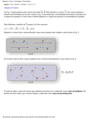 Matérias > Física > Mecânica > Cinemática > Vetores: 27_2-5
Adição de Vetores
Na Fig. 3 representamos dois vetores não nulos e . Para obtermos a soma ( ) dos vetores podemos
efetuar uma translação em um dos vetores ( Fig. 4 ) de modo que a extremidade do primeiro coincida com
a origem do segundo. O vetor soma é obtido ligando-se a origem do primeiro à extremidade do segundo.
Para obtermos o módulo de usamos a lei dos cossenos:
| s |2 = | |2 + | |2 - 2 | | . | | . cos
Quando os vetores têm a mesma direção, temos uma situação mais simples, como ilustra a Fig. 5.
Se tivermos mais de dois vetores podemos usar o mesmo procedimento, como ilustra a Fig. 6.
O modo de obter a soma de vetores que acabamos de descrever é conhecido como regra do polígono. Há
porém um outro modo, que veremos adiante, conhecido como regra do paralelogramo.
Matérias > Física > Termologia > Termometria
file:///C|/html_10emtudo/Fisica/Fisica_html_total.htm (154 of 220) [05/10/2001 22:10:32]
 