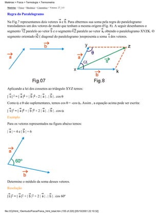 Matérias > Física > Mecânica > Cinemática > Vetores: 27_3-5
Regra do Paralelogramo
Na Fig.7 representamos dois vetores e . Para obtermos sua soma pela regra do paralelogramo
transladamos um dos vetores de modo que tenham a mesma origem (Fig. 8). A seguir desenhamos o
segmento paralelo ao vetor e o segmento paralelo ao vetor , obtendo o paralelogramo XYZK. O
segmento orientado ( diagonal do paralelogramo )srepresenta a soma dos vetores.
Aplicando a lei dos cossenos ao triângulo XYZ temos:
| | 2 = | |2 + | |2 - 2 | | . | | . cos
Como e são suplementares, temos cos = -cos . Assim , a equação acima pode ser escrita:
| |2 = | |2 + | |2 + 2 | | . | | . cos
Exemplo
Para os vetores representados na figura abaixo temos:
| | = 4 e | | = 6
Determine o módulo da soma desses vetores.
Resolução
| |2 = | |2 + | |2 + 2 | | . | | . cos 60º
Matérias > Física > Termologia > Termometria
file:///C|/html_10emtudo/Fisica/Fisica_html_total.htm (155 of 220) [05/10/2001 22:10:32]
 
