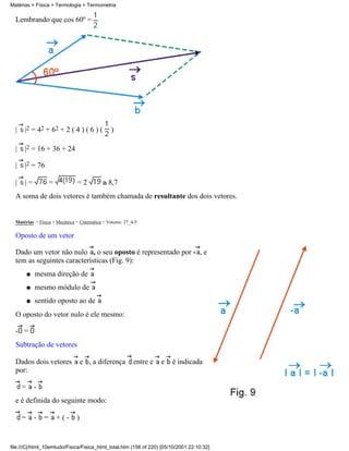 Lembrando que cos 60º =
| |2 = 42 + 62 + 2 ( 4 ) ( 6 ) ( )
| |2 = 16 + 36 + 24
| |2 = 76
| | = = = 2 8,7
A soma de dois vetores é também chamada de resultante dos dois vetores.
Matérias > Física > Mecânica > Cinemática > Vetores: 27_4-5
Oposto de um vetor
Dado um vetor não nulo , o seu oposto é representado por - , e
tem as seguintes características (Fig. 9):
mesma direção deq
mesmo módulo deq
sentido oposto ao deq
O oposto do vetor nulo é ele mesmo:
- =
Subtração de vetores
Dados dois vetores e , a diferença entre e e é indicada
por:
= -
e é definida do seguinte modo:
= - = + ( - )
Matérias > Física > Termologia > Termometria
file:///C|/html_10emtudo/Fisica/Fisica_html_total.htm (156 of 220) [05/10/2001 22:10:32]
 