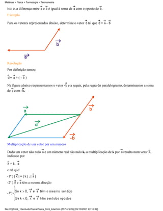 isto é, a diferença entre e é igual à soma de com o oposto de .
Exemplo
Para os vetores representados abaixo, determine o vetor tal que = -
Resolução
Por definição temos:
= + ( - )
Na figura abaixo respresentamos o vetor - e a seguir, pela regra do paralelogramo, determinamos a soma
de com - .
Multiplicação de um vetor por um número
Dado um vetor não nulo e um número real não nulo k, a multiplicação de k por resulta num vetor ,
indicado por
= k .
e tal que:
-1º ) | | = | k | . | |
-2º ) e têm a mesma direção
-3º)
Matérias > Física > Termologia > Termometria
file:///C|/html_10emtudo/Fisica/Fisica_html_total.htm (157 of 220) [05/10/2001 22:10:32]
 