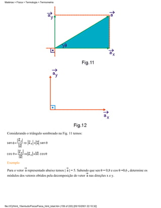 Considerando o triângulo sombreado na Fig. 11 temos:
Exemplo
Para o vetor representado abaixo temos | | = 5. Sabendo que sen = 0,8 e cos =0,6 , determine os
módulos dos vetores obtidos pela decomposição do vetor nas direções x e y.
Matérias > Física > Termologia > Termometria
file:///C|/html_10emtudo/Fisica/Fisica_html_total.htm (159 of 220) [05/10/2001 22:10:32]
 