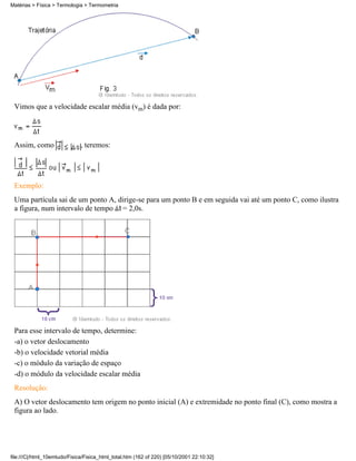 Vimos que a velocidade escalar média (vm) é dada por:
Assim, como , teremos:
Exemplo:
Uma partícula sai de um ponto A, dirige-se para um ponto B e em seguida vai até um ponto C, como ilustra
a figura, num intervalo de tempo = 2,0s.
Para esse intervalo de tempo, determine:
-a) o vetor deslocamento
-b) o velocidade vetorial média
-c) o módulo da variação de espaço
-d) o módulo da velocidade escalar média
Resolução:
A) O vetor deslocamento tem origem no ponto inicial (A) e extremidade no ponto final (C), como mostra a
figura ao lado.
Matérias > Física > Termologia > Termometria
file:///C|/html_10emtudo/Fisica/Fisica_html_total.htm (162 of 220) [05/10/2001 22:10:32]
 
