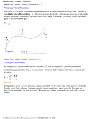 Matérias > Física > Mecânica > Cinemática > Cinemática Vetorial: 28_3-5
Velocidade Vetorial Instantânea
Calculando a velocidade vetorial média para um intervalo de tempo tendendo a zero ( ) obtemos a
velocidade vetorial instantânea . Por meio da teoria dos limites pode-se demonstrar que a velocidade
vetorial instantânea é tangente à trajetória, como ilustra a Fig. 4. Sendo v a velocidade escalar instantânea,
pode-se mostrar também que:
Matérias > Física > Mecânica > Cinemática > Cinemática Vetorial: 28_4-5
Aceleração Vetorial Média
Se uma partícula tem velocidade vetorial instantânea num instante inicial ti e velocidade vetorial
instantânea num instante final tf, sua aceleração vetorial média ( ) nesse intervalo de tempo é, por
definição,
Exemplo:
Uma partícula move-se com velocidade escalar constante v = 8 m/s sobre uma circunferência, no sentido
horário, como ilustra a figura. Num determinado instante a partícula está no ponto A e depois de um
intervalo de tempo = 2 s, está no ponto B. Para esse intervalo de tempo, calcule a aceleração vetorial
média.
Matérias > Física > Termologia > Termometria
file:///C|/html_10emtudo/Fisica/Fisica_html_total.htm (164 of 220) [05/10/2001 22:10:32]
 