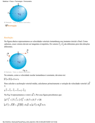 Resolução:
Na figura abaixo representamos as velocidades vetoriais instantâneas nos instantes inicial e final. Como
sabemos, esses vetores devem ser tangentes à trajetória. Os vetores e são diferentes pois têm direções
diferentes.
No entanto, como a velocidade escalar instantânea é constante, devemos ter:
Para calcular a aceleração vetorial média, calculamos primeiramente a variação da velocidade vetorial (
);
Na Fig. b representamos o vetor ( ). Por essa figura percebemos que:
Matérias > Física > Termologia > Termometria
file:///C|/html_10emtudo/Fisica/Fisica_html_total.htm (165 of 220) [05/10/2001 22:10:32]
 