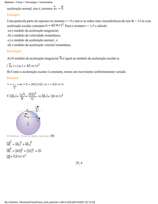 aceleração normal, isto é, teremos .
Exemplo:
Uma partícula parte do repouso no instante t = 0 e move-se sobre uma circunferência de raio R = 12 m com
aceleração escalar constante . Para o instante t = 1,5 s calcule:
-a) o módulo da aceleração tangencial;
-b) o módulo da velocidade instantânea;
-c) o módulo da aceleração normal ; e
-d) o módulo da aceleração vetorial instantânea .
Resolução:
A) O módulo da aceleração tangencial é igual ao módulo da aceleração escalar :
B) Como a aceleração escalar é constante, temos um movimento uniformemente variado.
Portanto:
C)
D)
29_4
Matérias > Física > Termologia > Termometria
file:///C|/html_10emtudo/Fisica/Fisica_html_total.htm (168 of 220) [05/10/2001 22:10:33]
 