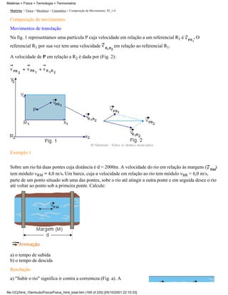 Matérias > Física > Mecânica > Cinemática > Composição de Movimentos: 29_1-4
Composição de movimentos
Movimentos de translação
Na fig. 1 representamos uma partícula P cuja velocidade em relação a um referencial R1 é . O
referencial R1 por sua vez tem uma velocidade em relação ao referencial R1.
A velocidade de P em relação a R2 é dada por (Fig. 2):
Exemplo 1
Sobre um rio há duas pontes cuja distância é d = 2000m. A velocidade do rio em relação às margens ( )
tem módulo vRM = 4,0 m/s. Um barco, cuja a velocidade em relação ao rio tem módulo vBR = 6,0 m/s,
parte de um ponto situado sob uma das pontes, sobe o rio até atingir a outra ponte e em seguida desce o rio
até voltar ao ponto sob a primeira ponte. Calcule:
a) o tempo de subida
b) o tempo de descida
Resolução
a) "Subir o rio" significa ir contra a correnteza (Fig. a). A
Matérias > Física > Termologia > Termometria
file:///C|/html_10emtudo/Fisica/Fisica_html_total.htm (169 of 220) [05/10/2001 22:10:33]
 