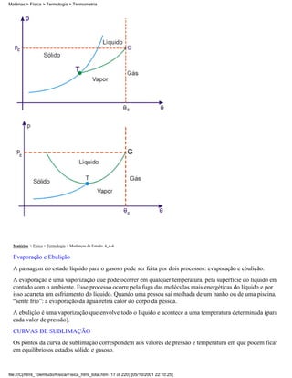Matérias > Física > Termologia > Mudanças de Estado: 4_4-4
Evaporação e Ebulição
A passagem do estado líquido para o gasoso pode ser feita por dois processos: evaporação e ebulição.
A evaporação é uma vaporização que pode ocorrer em qualquer temperatura, pela superfície do líquido em
contado com o ambiente. Esse processo ocorre pela fuga das moléculas mais energéticas do líquido e por
isso acarreta um esfriamento do líquido. Quando uma pessoa sai molhada de um banho ou de uma piscina,
“sente frio”: a evaporação da água retira calor do corpo da pessoa.
A ebulição é uma vaporização que envolve todo o líquido e acontece a uma temperatura determinada (para
cada valor de pressão).
CURVAS DE SUBLIMAÇÃO
Os pontos da curva de sublimação correspondem aos valores de pressão e temperatura em que podem ficar
em equilíbrio os estados sólido e gasoso.
Matérias > Física > Termologia > Termometria
file:///C|/html_10emtudo/Fisica/Fisica_html_total.htm (17 of 220) [05/10/2001 22:10:25]
 