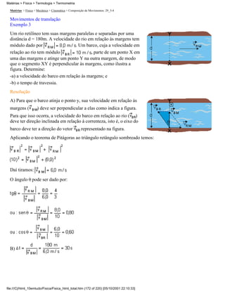 Matérias > Física > Mecânica > Cinemática > Composição de Movimentos: 29_3-4
Movimentos de translação
Exemplo 3
Um rio retilíneo tem suas margens paralelas e separadas por uma
distância d = 180m. A velocidade do rio em relação às margens tem
módulo dado por . Um barco, cuja a velocidade em
relação ao rio tem módulo , parte de um ponto X em
uma das margens e atinge um ponto Y na outra margem, de modo
que o segmento XY é perpendicular às margens, como ilustra a
figura. Determine:
-a) a velocidade do barco em relação às margens; e
-b) o tempo de travessia.
Resolução
A) Para que o barco atinja o ponto y, sua velocidade em relação às
margens ( ) deve ser perpendicular a elas como indica a figura.
Para que isso ocorra, a velocidade do barco em relação ao rio ( )
deve ter direção inclinada em relação à correnteza, isto é, o eixo do
barco deve ter a direção do vetor representado na figura.
Aplicando o teorema de Pitágoras ao triângulo retângulo sombreado temos:
Daí tiramos:
O ângulo pode ser dado por:
B)
Matérias > Física > Termologia > Termometria
file:///C|/html_10emtudo/Fisica/Fisica_html_total.htm (172 of 220) [05/10/2001 22:10:33]
 