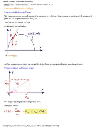 Matérias > Física > Mecânica > Cinemática > Lançamento Horizontal e Oblíquo: 30_1-4
Lançamento Horizontal e Oblíquo
Lançamento Oblíquo no Vácuo
No vácuo, ou em meios onde as resistências passivas podem ser desprezadas, o movimento de um projétil
pode ser decomposto em duas direções:
movimento horizontal - eixo x
movimento vertical - eixo y
Após o lançamento, o peso, na vertical é a única força agente, considerando constante, temos:
Componentes da Velocidade Inicial
= ângulo de lançamento ("ângulo de tiro")
Da figura temos:
Matérias > Física > Termologia > Termometria
file:///C|/html_10emtudo/Fisica/Fisica_html_total.htm (174 of 220) [05/10/2001 22:10:33]
 