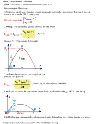 Matérias > Física > Mecânica > Cinemática > Lançamento Horizontal e Oblíquo: 30_4-4
Propriedades do Movimento
1. No pico da trajetória, a velocidade vetorial tem direção horizontal e valor mínimo, diferente de zero. A
componente vertical é ZERO, nesse ponto.
2. O tempo total de subida é igual ao tempo de descida, e vale:
( Vy = 0)
(fazendo Vy = 0 na equação de Torricelli)
3. A altura máxima aumenta com o ângulo de tiro
(fixados Vo e g) e vale:
(fazendo Vy = 0 na equação deTorricelli)
4. O alcance horizontal, D, cresce com o ângulo de tiro, sendo máximo (Dmáx) a 45º fixados Vo e y.
É útil lembrar que o alcance, independentemente do valor do ângulo de tiro, é obtido fazendo-se o tempo
Matérias > Física > Termologia > Termometria
file:///C|/html_10emtudo/Fisica/Fisica_html_total.htm (177 of 220) [05/10/2001 22:10:33]
 