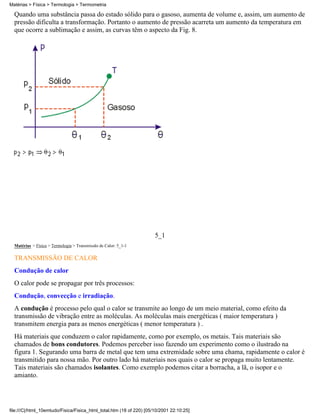 Quando uma substância passa do estado sólido para o gasoso, aumenta de volume e, assim, um aumento de
pressão dificulta a transformação. Portanto o aumento de pressão acarreta um aumento da temperatura em
que ocorre a sublimação e assim, as curvas têm o aspecto da Fig. 8.
5_1
Matérias > Física > Termologia > Transmissão de Calor: 5_1-1
TRANSMISSÃO DE CALOR
Condução de calor
O calor pode se propagar por três processos:
Condução, convecção e irradiação.
A condução é processo pelo qual o calor se transmite ao longo de um meio material, como efeito da
transmissão de vibração entre as moléculas. As moléculas mais energéticas ( maior temperatura )
transmitem energia para as menos energéticas ( menor temperatura ) .
Há materiais que conduzem o calor rapidamente, como por exemplo, os metais. Tais materiais são
chamados de bons condutores. Podemos perceber isso fazendo um experimento como o ilustrado na
figura 1. Segurando uma barra de metal que tem uma extremidade sobre uma chama, rapidamente o calor é
transmitido para nossa mão. Por outro lado há materiais nos quais o calor se propaga muito lentamente.
Tais materiais são chamados isolantes. Como exemplo podemos citar a borracha, a lã, o isopor e o
amianto.
Matérias > Física > Termologia > Termometria
file:///C|/html_10emtudo/Fisica/Fisica_html_total.htm (18 of 220) [05/10/2001 22:10:25]
 