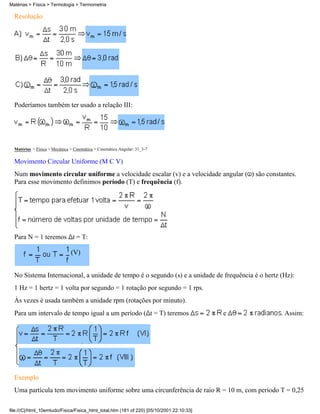 Resolução
Poderíamos também ter usado a relação III:
Matérias > Física > Mecânica > Cinemática > Cinemática Angular: 31_3-7
Movimento Circular Uniforme (M C V)
Num movimento circular uniforme a velocidade escalar (v) e a velocidade angular ( ) são constantes.
Para esse movimento definimos período (T) e frequência (f).
Para N = 1 teremos t = T:
(V)
No Sistema Internacional, a unidade de tempo é o segundo (s) e a unidade de frequência é o hertz (Hz):
1 Hz = 1 hertz = 1 volta por segundo = 1 rotação por segundo = 1 rps.
Às vezes é usada também a unidade rpm (rotações por minuto).
Para um intervalo de tempo igual a um período ( t = T) teremos e . Assim:
Exemplo
Uma partícula tem movimento uniforme sobre uma circunferência de raio R = 10 m, com período T = 0,25
Matérias > Física > Termologia > Termometria
file:///C|/html_10emtudo/Fisica/Fisica_html_total.htm (181 of 220) [05/10/2001 22:10:33]
 