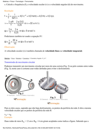 s. Calcule a frequência (f), a velocidade escalar (v) e a velocidade angular ( ) do movimento.
Resolução
Poderíamos também ter usado a equação IV:
Observação:
A velocidade escalar (v) é também chamada de velocidade linea ou velocidade tangencial.
Matérias > Física > Mecânica > Cinemática > Cinemática Angular: 31_4-7
Transmissão de movimento circular
Podemos transmitir um movimento circular por meio de uma correia (Fig. 2) ou pelo contato entre rodas
(Fig. 3); neste caso é costume usar rodas dentadas para evitar o deslizamento.
Para os dois casos, supondo que não haja deslizamento, os pontos da periferia da roda A têm a mesma
velocidade escalar que os pontos da periferia da roda B:
vA = vB
Exemplo
Duas rodas de raios RA = 12 cm e RB = 6 cm giram acopladas como indica a figura. Sabendo que a
Matérias > Física > Termologia > Termometria
file:///C|/html_10emtudo/Fisica/Fisica_html_total.htm (182 of 220) [05/10/2001 22:10:33]
 