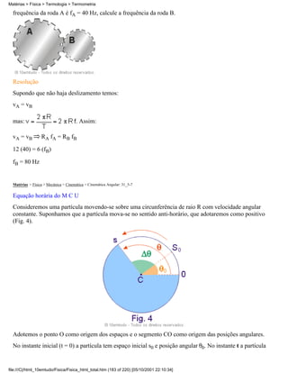 frequência da roda A é fA = 40 Hz, calcule a frequência da roda B.
Resolução
Supondo que não haja deslizamento temos:
vA = vB
mas: . Assim:
vA = vB RA fA = RB fB
12 (40) = 6 (fB)
fB = 80 Hz
Matérias > Física > Mecânica > Cinemática > Cinemática Angular: 31_5-7
Equação horária do M C U
Consideremos uma partícula movendo-se sobre uma circunferência de raio R com velocidade angular
constante. Suponhamos que a partícula mova-se no sentido anti-horário, que adotaremos como positivo
(Fig. 4).
Adotemos o ponto O como origem dos espaços e o segmento CO como origem das posições angulares.
No instante inicial (t = 0) a partícula tem espaço inicial s0 e posição angular 0. No instante t a partícula
Matérias > Física > Termologia > Termometria
file:///C|/html_10emtudo/Fisica/Fisica_html_total.htm (183 of 220) [05/10/2001 22:10:34]
 
